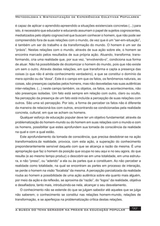 Metodologia e Sistematização de Experiências Coletivas Populares
A BUSCA DO TEMA GERADOR NA PRÁXIS DA EDUCAÇÃO POPULAR 92
é capaz de aplicar o aprendido-apreendido a situações existenciais concretas (...) para
isto, é necessário que educador e educando assumam o papel de sujeitos cognoscentes,
mediatizados pelo objeto cognoscível que buscam conhecer o homem, que não pode ser
compreendido fora de suas relações com o mundo, de vez que é um “ser-em-situação”,
é também um ser do trabalho e da transformação do mundo. O homem é um ser da
“práxis”. Nestas relações com o mundo, através de sua ação sobre ele, o homem se
encontra marcado pelos resultados de sua própria ação. Atuando, transforma; trans-
formando, cria uma realidade que, por sua vez, “envolvendo-o”, condiciona sua forma
de atuar. Não há possibilidade de dicotomizar o homem do mundo, pois que não existe
um sem o outro. Através destas relações, em que transforma e capta a presença das
coisas (o que não é ainda conhecimento verdadeiro), e que se constitui o domínio da
mera opinião ou da “doxa”. Este é o campo em que os fatos, os fenômenos naturais, as
coisas, são presenças captadas pelos homens, mas não desveladas nas suas autênticas
inter-relações. (...) neste campo também, os objetos, os fatos, os acontecimentos, não
são presenças isoladas. Um fato está sempre em relação com outro, claro ou oculto.
Na percepção da presença de um fato está incluída a percepção de suas relações com
outros. São uma só percepção. Por isto, a forma de perceber os fatos não é diferente
da maneira de relacioná-los com outros, encontrando-se condicionadas pela realidade
concreta, cultural, em que se acham os homens.
Qualquer esforço de educação popular deve ter um objetivo fundamental: através da
problematização do homem-mundo ou do homem em suas relações com o mundo e com
os homens, possibilitar que estes aprofundem sua tomada de consciência da realidade
na qual e com a qual estão.
Este aprofundamento da tomada de consciência, que precisa desdobrar-se na ação
transformadora.da realidade, provoca, com esta ação, a superação do conhecimento
preponderantemente sensível daquela com que se alcança a razão da mesma. É uma
apropriação que faz o homem da posição que ocupa no seu aqui e no seu agora, do que
resulta (e ao mesmo tempo produz) o descobrir-se em uma totalidade, em uma estrutu-
ra, e não “preso”, ou “aderido” a ela ou às partes que a constituem. Ao não perceber a
realidade como totalidade, na qual se encontram as partes em processo de interação,
se perde o homem na visão “focalista” da mesma. A percepção parcializada da realidade
rouba ao homem a possibilidade de uma ação autêntica sobre ela quanto mais alguém,
por meio da ação e da reﬂexão, se aproxima da “razão”, do “logos” da realidade, objetiva
e desaﬁadora, tanto mais, introduzindo-se nela, alcançar o seu desvelamento.
O conhecimento não se estende do que se julgam sabedor até aqueles que se julga
não saberem; o conhecimento se constitui nas relações homem-mundo, relações de
transformação, e se aperfeiçoa na problematização crítica destas relações.
 