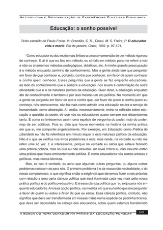 Metodologia e Sistematização de Experiências Coletivas Populares
A BUSCA DO TEMA GERADOR NA PRÁXIS DA EDUCAÇÃO POPULAR 93
Texto extraído de Paulo Freire. In: Brandão, C. R., Chaui, M. S. Freire, P. O educador
vida e morte. Rio de janeiro, Graal, 1982. p. 97-101.
“Como educador eu dou muito mais ênfase a uma compreensão de um método rigoroso
de conhecer. E aí é que eu falo em método; eu só falo em método para me referir a isto
e não os chamamos métodos pedagógicos, didáticos, etc. A minha grande preocupação
é o método enquanto caminho de conhecimento. Mas a gente ainda tem que perguntar
em favor de que conhecer e, portanto, contra que conhecer; em favor de quem conhecer
e contra quem conhecer. Essas perguntas que a gente se faz enquanto educadores,
ao lado do conhecimento que é sempre a educação, nos levam à conﬁrmação de outra
obviedade que é a da natureza política da educação. Quer dizer, a educação enquanto
ato de conhecimento é também e por isso mesmo um ato político. No momento em que
a gente se pergunta em favor de que e contra que, em favor de quem e contra quem eu
conheço, nós conhecemos, não há mais como admitir uma educação neutra a serviço da
humanidade, como abstração. Aí, então, necessariamente, entra na reﬂexão sobre edu-
cação a questão do poder, de que nós os educadores quase sempre nos distanciamos
tanto. É como se tivéssemos assim uma espécie de vergonha do poder, nojo do poder,
nojo de ser políticos. Pois eu diria que houve momentos na história da minha prática
em que eu me comportei angelicalmente. Por exemplo, em Educação como Prática da
Liberdade eu não ﬁz referência um minuto siquer a esta natureza política da educação.
Não é o que se veriﬁca nos livros posteriores a este, mas neste, na verdade eu não me
referi uma só vez. E é interessante, porque na verdade eu sabia que estava fazendo
uma prática política, mas só que eu não assumia. Ao nível crítico eu não assumo então
uma prática que fosse eminentemente política. E como educadores nós somos artistas e
políticos, mas nunca técnicos.
Mas, se isso é verdade, eu acho que algumas outras perguntas, ou alguns outros
problemas colocam-se para nós. O primeiro problema é o da nossa não-neutralidade, o do
nosso compromisso, o que signiﬁca então a exigência que devemos fazer a nós próprios
com relação a uma certa clareza política que será iluminada cada vez mais pela nossa
prática política e do político-educativo. E é essa clareza política que eu exijo para nós en-
quanto educadores.Anossa opção política, na medida em que eu tenho que me perguntar
a favor de quem eu estou a favor de que eu estou. Essa clareza política, contudo, não
signiﬁca que deva ser transformada em nossas mãos numa espécie de pedrinha branca,
que deva ser depositada na cabeça dos educandos, sobre quem estamos transferindo
Educação: o sonho possível
 