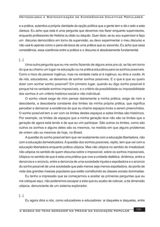 Metodologia e Sistematização de Experiências Coletivas Populares
A BUSCA DO TEMA GERADOR NA PRÁXIS DA EDUCAÇÃO POPULAR 95
e a prática, autentica a própria claridade da opção política que a gente tem e dá o selo a esta
clareza. Eu acho que esta é uma pergunta que devemos nos fazer enquanto supervisores,
enquanto professores de História ou disto ou daquilo. Quer dizer, se eu sou supervisor e faço
um discurso democrático em torno da supervisão, eu devo experimentar o meu discurso e
não usá-lo apenas como o pano-de-boca de uma prática que eu escondo. Eu acho que essa
consistência, essa coerência entre a prática e o discurso é absolutamente fundamental.
[...]
Uma outra pergunta que eu me venho fazendo de alguns anos pra cá, se faz em torno
do que eu chamo um lugar na educação ou na prática educativa para os sonhos possíveis.
Corro o risco de parecer ingênuo, mas na verdade nada aí é ingênuo, eu diria a vocês. Ai
de nós, educadores, se deixamos de sonhar sonhos possíveis. E o que é que eu quero
dizer com sonhar sonho possível? Em primeiro lugar, quando eu digo sonho possível é
porque há na verdade sonhos impossíveis, e o critério da possibilidade ou impossibilidade
dos sonhos é um critério histórico-social e não individual.
O sonho viável exige de mim pensar diariamente a minha prática; exige de mim a
descoberta, a descoberta constante dos limites da minha própria prática, que signiﬁca
perceber e demarcar a existência do que eu chamo espaços livres a serem preenchidos.
O sonho possível tem a ver com os limites destes espaços e estes limites são históricos.
Por exemplo, os limites de espaços que a minha geração teve não são os limites que a
geração de agora está tendo e de que eu vim participar. São outros os limites, como são
outros os sonhos e alguns deles são os mesmos, na medida em que alguns problemas
de ontem são os mesmos de hoje, no Brasil.
Aquestão do sonho possível tem que ver exatamente com a educação libertadora, não
com a educação domesticadora.Aquestão dos sonhos possíveis, repito, tem que ver com a
educação libertadora enquanto prática utópica. Mas não utópica no sentido do irrealizável;
não utópica no sentido de quem discursa sobre o impossível, sobre os sonhos impossíveis.
Utópica no sentido de que é esta uma prática que vive a unidade dialética, dinâmica, entre a
denúncia e o anúncio, entre a denúncia de uma sociedade injusta e espoliadora e o anúncio
do sonho possível de uma sociedade que pelo menos seja menos espoliadora, do ponto de
vista das grandes massas populares que estão constituindo as classes sociais dominadas.
Eu tenho a impressão que se começarmos a aceitar as primeiras perguntas que eu
me coloquei aqui, não poderemos escapar a esta que eu acabo de colocar, a da dimensão
utópica, denunciante de um sistema explorador.
[...]
Eu agora diria a nós, como educadores e educadores: ai daqueles e daquelas, entre
 