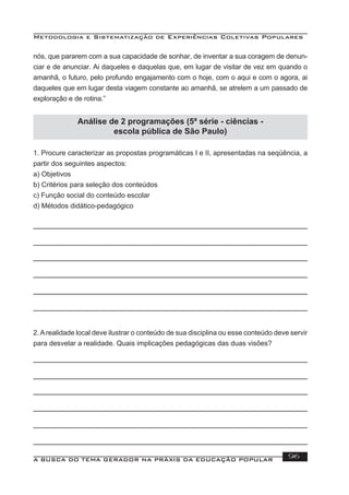 Metodologia e Sistematização de Experiências Coletivas Populares
A BUSCA DO TEMA GERADOR NA PRÁXIS DA EDUCAÇÃO POPULAR 96
nós, que pararem com a sua capacidade de sonhar, de inventar a sua coragem de denun-
ciar e de anunciar. Ai daqueles e daquelas que, em lugar de visitar de vez em quando o
amanhã, o futuro, pelo profundo engajamento com o hoje, com o aqui e com o agora, ai
daqueles que em lugar desta viagem constante ao amanhã, se atrelem a um passado de
exploração e de rotina.”
Análise de 2 programações (5ª série - ciências -
escola pública de São Paulo)
1. Procure caracterizar as propostas programáticas I e II, apresentadas na seqüência, a
partir dos seguintes aspectos:
a) Objetivos
b) Critérios para seleção dos conteúdos
c) Função social do conteúdo escolar
d) Métodos didático-pedagógico
2.Arealidade local deve ilustrar o conteúdo de sua disciplina ou esse conteúdo deve servir
para desvelar a realidade. Quais implicações pedagógicas das duas visões?
 