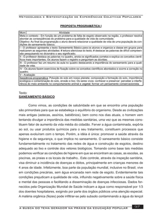 Metodologia e Sistematização de Experiências Coletivas Populares
A BUSCA DO TEMA GERADOR NA PRÁXIS DA EDUCAÇÃO POPULAR 97
Texto:
SANEAMENTO BÁSICO
Como vimos, as condições de salubridade em que se encontra uma população
são primordiais para que se estabeleça o equilíbrio do organismo. Desde as civilizações
mais antigas (astecas, assírios, babilônios), bem como nos dias atuais, o homem vem
tentando divulgar a importância das medidas sanitárias, uma vez que as mesmas cons-
tituem fator de aumento da vida média do cidadão. Ferver a água contaminada, expô-la
ao sol, ou usar produtos químicos para o seu tratamento, constituem processos que
apenas evoluíram com o tempo. Porém, a idéia é única: promover a saúde através da
higiene e da segurança, o que implica no saneamento. O saneamento básico consiste
fundamentalmente no tratamento das redes de água e construção de esgotos, destino
adequado ao lixo e controle dos vetores biológicos. Tomando como base tais medidas
podemos veriﬁcar as condições de higiene em que se encontram as casas, as escolas, as
piscinas, as praias e os locais de trabalho.. Este controle, através da inspeção sanitária,
visa diminuir a incidência de doenças e óbitos, principalmente em crianças menores de
4 anos de idade. Infelizmente, boa parte da população mundial, inclusive no Brasil, vive
em condições precárias, sem água encanada nem rede de esgoto. Evidentemente tais
condições prejudicam a qualidade de vida, inﬂuindo negativamente sobre a saúde física
e mental das pessoas e facilitando a disseminação de doenças infecciosas. Dados for-
necidos pela Organização Mundial de Saúde indicam a água como responsável por 1/3
dos doentes hospitalares, exigindo por parte dos órgãos públicos uma atenção especial.
A matéria orgânica (fezes) pode inﬁltrar-se pelo subsolo contaminando a água do lençol
 