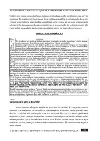 Metodologia e Sistematização de Experiências Coletivas Populares
A BUSCA DO TEMA GERADOR NA PRÁXIS DA EDUCAÇÃO POPULAR 98
freático, dos poços, podendo chegar às águas profundas que são canalizadas pelo serviço
municipal de abastecimento de água. Essa inﬁltração justiﬁca a necessidade de se rei-
vindicar uma melhoria nas medidas saneadoras, uma vez que as obras de encanamento
e tratamento da água que chega às residências e a construção de redes de esgoto são
importantes no combate às doenças parasitárias, como por exemplo verminoses.
Texto:
CONVIVENDO COM O ESGOTO
Muitas pessoas vêm para as cidades em busca de trabalho. Ao chegar em centros
urbanos, por receberem baixos salários, são obrigadas a viver em locais que não aten-
dem às condições adequadas para uma vida saudável. Um dos problemas geralmente
enfrentados pelas pessoas é não saber como se livrar da água que foi utilizada no banho,
na lavagem de roupa e para eliminar fezes e urina. Então , muitas vezes, lançam a água
usada em riachos, córregos, valas os escavações do terreno. São os chamados esgotos
a céu aberto.
 