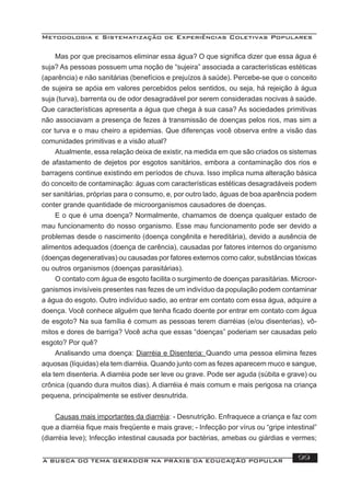 Metodologia e Sistematização de Experiências Coletivas Populares
A BUSCA DO TEMA GERADOR NA PRÁXIS DA EDUCAÇÃO POPULAR 99
Mas por que precisamos eliminar essa água? O que signiﬁca dizer que essa água é
suja? As pessoas possuem uma noção de “sujeira” associada a características estéticas
(aparência) e não sanitárias (benefícios e prejuízos à saúde). Percebe-se que o conceito
de sujeira se apóia em valores percebidos pelos sentidos, ou seja, há rejeição à água
suja (turva), barrenta ou de odor desagradável por serem consideradas nocivas à saúde.
Que características apresenta a água que chega à sua casa? As sociedades primitivas
não associavam a presença de fezes à transmissão de doenças pelos rios, mas sim a
cor turva e o mau cheiro a epidemias. Que diferenças você observa entre a visão das
comunidades primitivas e a visão atual?
Atualmente, essa relação deixa de existir, na medida em que são criados os sistemas
de afastamento de dejetos por esgotos sanitários, embora a contaminação dos rios e
barragens continue existindo em períodos de chuva. Isso implica numa alteração básica
do conceito de contaminação: águas com características estéticas desagradáveis podem
ser sanitárias, próprias para o consumo, e, por outro lado, águas de boa aparência podem
conter grande quantidade de microorganismos causadores de doenças.
E o que é uma doença? Normalmente, chamamos de doença qualquer estado de
mau funcionamento do nosso organismo. Esse mau funcionamento pode ser devido a
problemas desde o nascimento (doença congênita e hereditária), devido a ausência de
alimentos adequados (doença de carência), causadas por fatores internos do organismo
(doenças degenerativas) ou causadas por fatores externos como calor, substâncias tóxicas
ou outros organismos (doenças parasitárias).
O contato com água de esgoto facilita o surgimento de doenças parasitárias. Microor-
ganismos invisíveis presentes nas fezes de um indivíduo da população podem contaminar
a água do esgoto. Outro indivíduo sadio, ao entrar em contato com essa água, adquire a
doença. Você conhece alguém que tenha ﬁcado doente por entrar em contato com água
de esgoto? Na sua família é comum as pessoas terem diarréias (e/ou disenterias), vô-
mitos e dores de barriga? Você acha que essas “doenças” poderiam ser causadas pelo
esgoto? Por quê?
Analisando uma doença: Diarréia e Disenteria: Quando uma pessoa elimina fezes
aquosas (líquidas) ela tem diarréia. Quando junto com as fezes aparecem muco e sangue,
ela tem disenteria. A diarréia pode ser leve ou grave. Pode ser aguda (súbita e grave) ou
crônica (quando dura muitos dias). A diarréia é mais comum e mais perigosa na criança
pequena, principalmente se estiver desnutrida.
Causas mais importantes da diarréia: - Desnutrição. Enfraquece a criança e faz com
que a diarréia ﬁque mais freqüente e mais grave; - Infecção por vírus ou “gripe intestinal”
(diarréia leve); Infecção intestinal causada por bactérias, amebas ou giárdias e vermes;
 