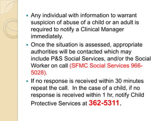 





Any individual with information to warrant
suspicion of abuse of a child or an adult is
required to notify a Clinical Manager
immediately.
Once the situation is assessed, appropriate
authorities will be contacted which may
include P&S Social Services, and/or the Social
Worker on call (SFMC Social Services 9665028).
If no response is received within 30 minutes
repeat the call. In the case of a child, if no
response is received within 1 hr, notify Child
Protective Services at 362-5311.

 