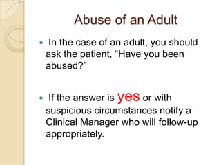 Abuse of an Adult




In the case of an adult, you should
ask the patient, “Have you been
abused?”

If the answer is yes or with
suspicious circumstances notify a
Clinical Manager who will follow-up
appropriately.

 