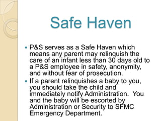 Safe Haven




P&S serves as a Safe Haven which
means any parent may relinquish the
care of an infant less than 30 days old to
a P&S employee in safety, anonymity,
and without fear of prosecution.
If a parent relinquishes a baby to you,
you should take the child and
immediately notify Administration. You
and the baby will be escorted by
Administration or Security to SFMC
Emergency Department.

 