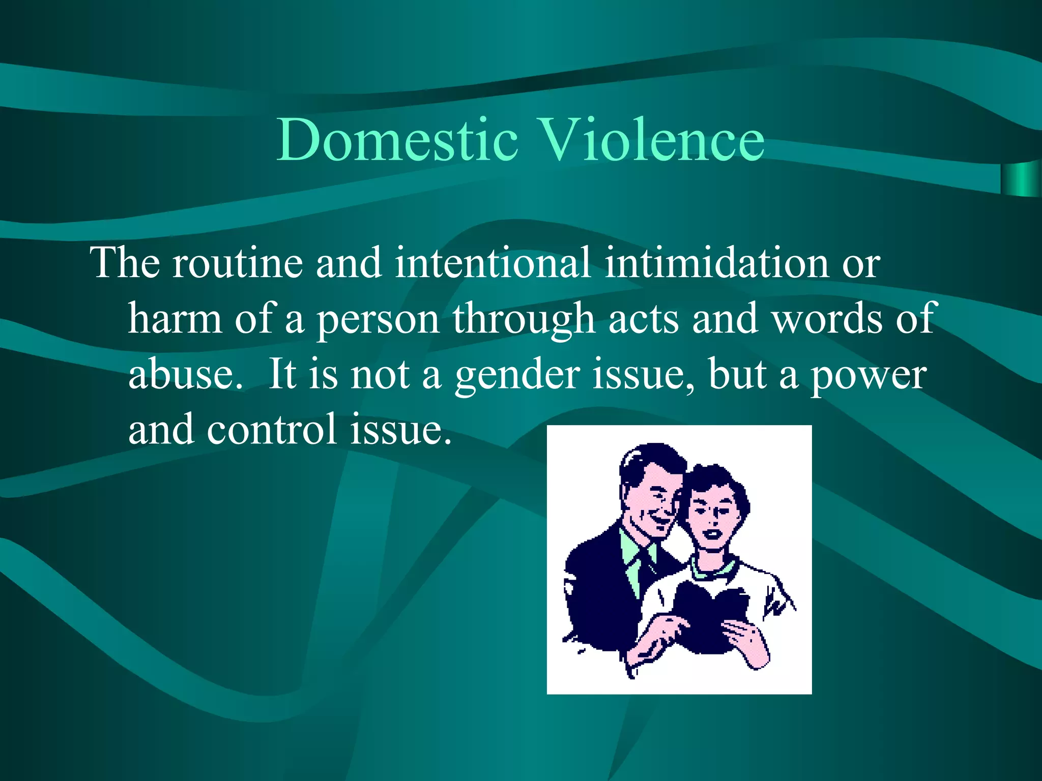 Domestic Violence
The routine and intentional intimidation or
harm of a person through acts and words of
abuse. It is not a gender issue, but a power
and control issue.
 