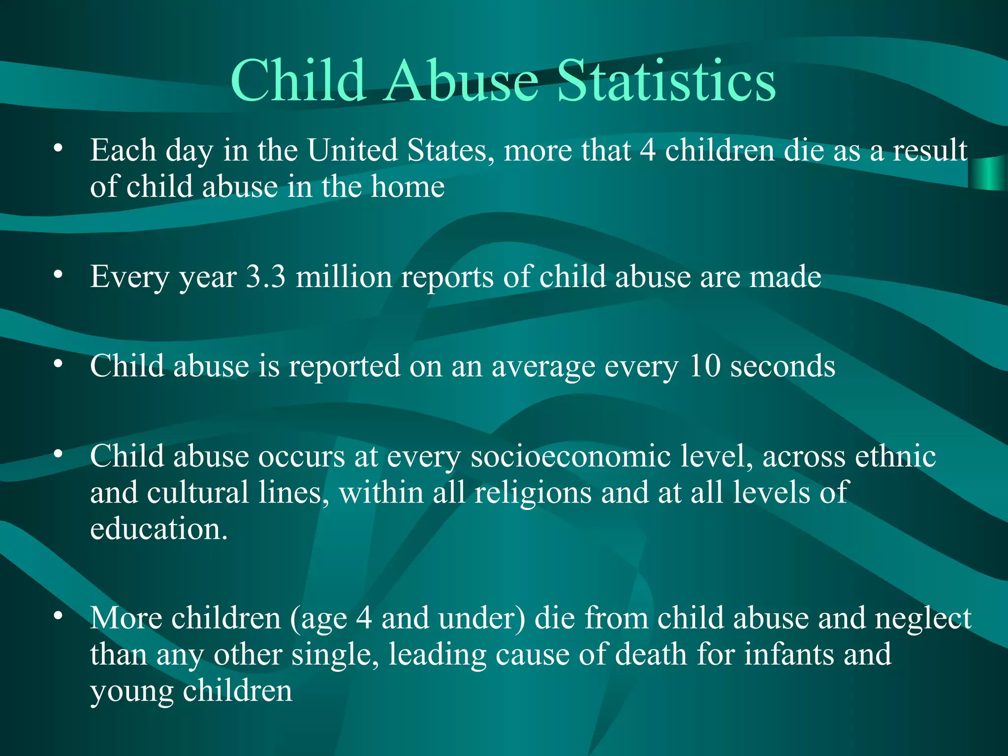 Child Abuse Statistics
• Each day in the United States, more that 4 children die as a result
of child abuse in the home
• Every year 3.3 million reports of child abuse are made
• Child abuse is reported on an average every 10 seconds
• Child abuse occurs at every socioeconomic level, across ethnic
and cultural lines, within all religions and at all levels of
education.
• More children (age 4 and under) die from child abuse and neglect
than any other single, leading cause of death for infants and
young children
 