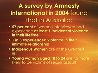 A survey by Amnesty International in 2004  found that in Australia: 57 per cent  of women interviewed had experience  at least 1 incident of violence in their lifetime 1 in 3 experienced violence in their intimate relationship Indigenous Women  are at the Greatest risk Young woman aged 18 to 24  are far more likely to be victims of sexual assault 