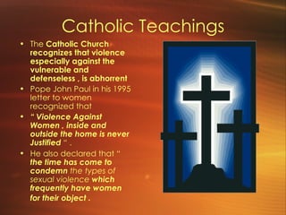 Catholic Teachings The  Catholic Church recognizes that violence especially against the vulnerable and defenseless , is abhorrent   Pope John Paul in his 1995 letter to women recognized that  “  Violence Against Women , inside and outside the home is never Justified  “ .  He also declared that “  the time has come to condemn  the types of sexual violence  which frequently have women for their object .   