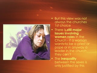 But this view was not always the churches 1st choice There is  still major issues involving women roles  in the Church - if a woman wants to be a priest or pope or in anyway a leader in the church , they can’t The  inequality  between the sexes is only justified by this  