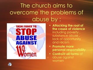 The church aims to overcome the problems of abuse by : Attacking the root of the cause of violence  including poverty , substance abuse , lack of opportunity and racism Promote more personal responsibility Confront all forms  of abuse against women 