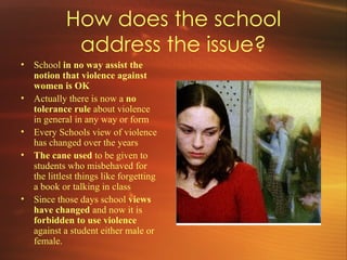 How does the school address the issue? School  in no way assist the notion that violence against women is OK  Actually there is now a  no  tolerance rule  about violence in general in any way or form Every Schools view of violence has changed over the years The cane used  to be given to students who misbehaved for the littlest things like forgetting a book or talking in class Since those days school  views have changed  and now it is  forbidden to use violence  against a student either male or female. 
