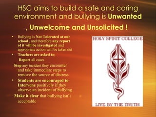 HSC aims to build a safe and caring environment and bullying is  Unwanted , Unwelcome and Unsolicited !   Bullying is  Not Tolerated at our school  , and therefore  any report of it will be investigated  and appropriate action will be taken out  Teachers are asked to;   Report  all cases    Stop  any incident they  encounter and take immediate steps to remove the source of distress Students are encouraged to Intervene  positively if they observe an incident of bullying  Make it clear  that bullying isn’t acceptable   