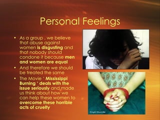 Personal Feelings As a group , we believe that abuse against women  is disgusting  and that nobody should condone it because  men and women are equal   And therefore we should be treated the same The Movie ‘  Mississippi Burning ‘ deals with the issue seriously  and made us think about how we can help these women to  overcome these horrible acts of cruelty 