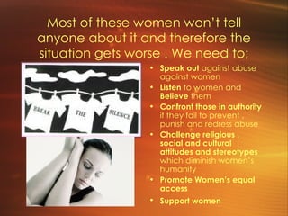 Most of these women won’t tell anyone about it and therefore the situation gets worse . We need to; Speak out  against abuse against women Listen  to women and  Believe  them Confront those in authority  if they fail to prevent , punish and redress abuse  Challenge religious , social and cultural attitudes and stereotypes  which diminish women’s humanity Promote Women’s equal access Support women   