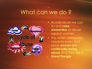 What can we do ? As individuals we can try and  raise awareness  of abuse against women The wider community needs to know that some  women are continually being abuse  and they are in  Great Danger 