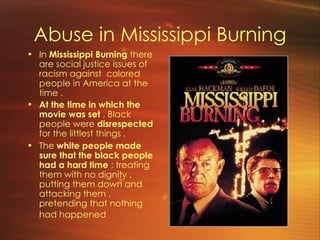 Abuse in Mississippi Burning In  Mississippi Burning  there are social justice issues of racism against  colored people in America at the time .  At the time in which the movie was set  , Black people were  disrespected  for the littlest things . The  white people made sure that the black people had a hard time  ; treating them with no dignity , putting them down and attacking them , pretending that nothing had happened   
