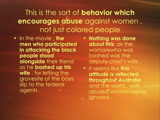 This is the sort of  behavior which encourages abuse  against women , not just colored people In the movie  , the men who participated in attacking the black people stood alongside  their friend as he  bashed up his wife  , for letting the gravesite of the boys slip to the federal agents .  Nothing was done about this  ,as the woman who was bashed was the deputy chief’s wife . It seems like  this attitude is reflected throughout Australia  and the world , with abused women being ignored .  