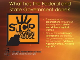 What has the Federal and State Government done? There are many  organizations  throughout Australia which  aim to stop violence against women   One of these is  Amnesty International  created by the government , who run the campaign  “Violence Against Women , Australia says NO “ 