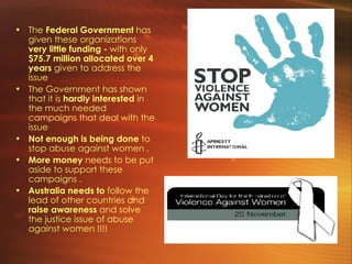 The  Federal Government  has given these organizations  very little funding -  with only   $75.7 million allocated over 4 years  given to address the issue The Government has shown that it is  hardly interested  in the much needed campaigns that deal with the issue Not enough is being done  to stop abuse against women . More money  needs to be put aside to support these campaigns .  Australia needs to  follow the lead of other countries and  raise awareness  and solve the justice issue of abuse against women !!!! 
