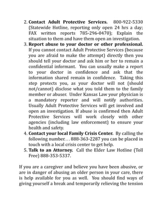 2. Contact Adult Protective Services. 800-922-5330
(Statewide Hotline, reporting only open 24 hrs a day;
FAX written reports 785-296-0470); Explain the
situation to them and have them open an investigation.
3. Report abuse to your doctor or other professional.
If you cannot contact Adult Protective Services (because
you are afraid to make the attempt) directly then you
should tell your doctor and ask him or her to remain a
confidential informant. You can usually make a report
to your doctor in confidence and ask that the
information shared remain in confidence. Taking this
step protects you, as your doctor will not (should
not/cannot) disclose what you told them to the family
member or abuser. Under Kansas Law your physician is
a mandatory reporter and will notify authorities.
Usually Adult Protective Services will get involved and
open an investigation. If abuse is confirmed then Adult
Protective Services will work closely with other
agencies (including law enforcement) to ensure your
health and safety.
4. Contact your local Family Crisis Center. By calling the
following number. . . 888-363-2287 you can be placed in
touch with a local crisis center to get help.
5. Talk to an Attorney. Call the Elder Law Hotline (Toll
Free) 888-353-5337.
If you are a caregiver and believe you have been abusive, or
are in danger of abusing an older person in your care, there
is help available for you as well. You should find ways of
giving yourself a break and temporarily relieving the tension
 