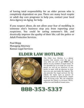 of having total responsibility for an older person who is
completely dependent on you. There are many local respite
or adult day care programs to help you, contact your local
Area Agency on Aging for help.
If you suspect abuse, do not allow your fear of meddling in
someone else’s business stop you from reporting your
suspicions. You could be saving someone’s life, and
drastically improve the quality of their life; call the police or
Adult Protective Services.
Paul Shipp
Managing Attorney
Kansas Legal Services
 
