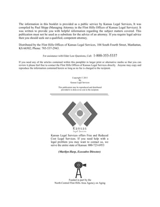 The information in this booklet is provided as a public service by Kansas Legal Services, It was
compiled by Paul Shipp (Managing Attorney in the Flint Hills Offices of Kansas Legal Services). It
was written to provide you with helpful information regarding the subject matters covered. This
publication must not be used as a substitute for the advice of an attorney. If you require legal advice
then you should seek out a qualified, competent attorney.
Distributed by the Flint Hills Offices of Kansas Legal Services, 104 South Fourth Street, Manhattan,
KS 66502; Phone: 785-537-2943.
For assistance with Elder Law Questions, Call: 1-888-353-5337
If you need any of the articles contained within this pamphlet in larger print or alternative media so that you can
review it please feel free to contact the Flint Hills Offices of Kansas Legal Services directly. Anyone may copy and
reproduce the information contained herein so long as no fee is charged to the recipient.
Copyright © 2013
By
Kansas Legal Services
This publication may be reproduced and distributed
provided it is done at no cost to the recipient.
Funded in part by the
North Central Flint Hills Area Agency on Aging
Kansas Legal Services offers Free and Reduced
Cost Legal Services. If you need help with a
legal problem you may want to contact us, we
serve the entire state of Kansas: 800-723-6953
(Marilyn Harp, Executive Director)
 