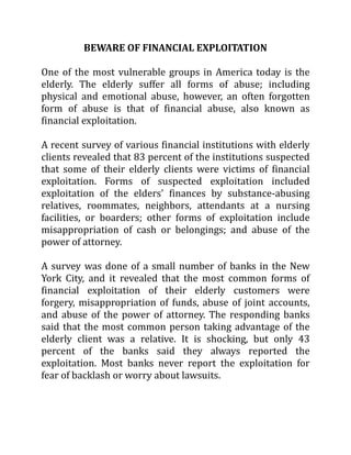BEWARE OF FINANCIAL EXPLOITATION
One of the most vulnerable groups in America today is the
elderly. The elderly suffer all forms of abuse; including
physical and emotional abuse, however, an often forgotten
form of abuse is that of financial abuse, also known as
financial exploitation.
A recent survey of various financial institutions with elderly
clients revealed that 83 percent of the institutions suspected
that some of their elderly clients were victims of financial
exploitation. Forms of suspected exploitation included
exploitation of the elders' finances by substance-abusing
relatives, roommates, neighbors, attendants at a nursing
facilities, or boarders; other forms of exploitation include
misappropriation of cash or belongings; and abuse of the
power of attorney.
A survey was done of a small number of banks in the New
York City, and it revealed that the most common forms of
financial exploitation of their elderly customers were
forgery, misappropriation of funds, abuse of joint accounts,
and abuse of the power of attorney. The responding banks
said that the most common person taking advantage of the
elderly client was a relative. It is shocking, but only 43
percent of the banks said they always reported the
exploitation. Most banks never report the exploitation for
fear of backlash or worry about lawsuits.
 