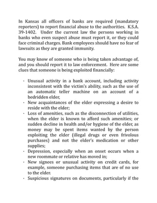 In Kansas all officers of banks are required (mandatory
reporters) to report financial abuse to the authorities. K.S.A.
39-1402. Under the current law the persons working in
banks who even suspect abuse must report it, or they could
face criminal charges. Bank employees should have no fear of
lawsuits as they are granted immunity.
You may know of someone who is being taken advantage of,
and you should report it to law enforcement. Here are some
clues that someone is being exploited financially:
· Unusual activity in a bank account, including activity
inconsistent with the victim's ability, such as the use of
an automatic teller machine on an account of a
bedridden elder,
· New acquaintances of the elder expressing a desire to
reside with the elder;
· Loss of amenities, such as the disconnection of utilities,
when the elder is known to afford such amenities; or
sudden decline in health and/or hygiene of the elder, as
money may be spent items wanted by the person
exploiting the elder (illegal drugs or even frivolous
purchases) and not the elder’s medication or other
supplies;
· Depression, especially when an onset occurs when a
new roommate or relative has moved in;
· New signees or unusual activity on credit cards, for
example, someone purchasing items that are of no use
to the elder.
· Suspicious signatures on documents, particularly if the
 