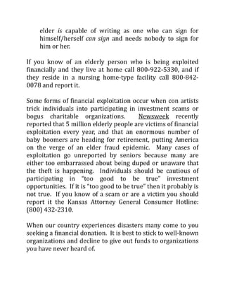 elder is capable of writing as one who can sign for
himself/herself can sign and needs nobody to sign for
him or her.
If you know of an elderly person who is being exploited
financially and they live at home call 800-922-5330, and if
they reside in a nursing home-type facility call 800-842-
0078 and report it.
Some forms of financial exploitation occur when con artists
trick individuals into participating in investment scams or
bogus charitable organizations. Newsweek recently
reported that 5 million elderly people are victims of financial
exploitation every year, and that an enormous number of
baby boomers are heading for retirement, putting America
on the verge of an elder fraud epidemic. Many cases of
exploitation go unreported by seniors because many are
either too embarrassed about being duped or unaware that
the theft is happening. Individuals should be cautious of
participating in “too good to be true” investment
opportunities. If it is “too good to be true” then it probably is
not true. If you know of a scam or are a victim you should
report it the Kansas Attorney General Consumer Hotline:
(800) 432-2310.
When our country experiences disasters many come to you
seeking a financial donation. It is best to stick to well-known
organizations and decline to give out funds to organizations
you have never heard of.
 