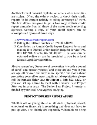 Another form of financial exploitation occurs when identities
are stolen. Often, the elderly neglect to check their credit
reports to be certain nobody is taking advantage of them.
The law allows everyone to get a free copy of their credit
report annually from all three of the major credit reporting
agencies. Getting a copy of your credit report can be
accomplished by one of three ways:
1. www.annualcreditreport.com;
2. Calling the toll free number of: 877-322-8228
3. Completing an Annual Credit Report Request Form and
mailing it to “Annual Credit Report Request Service” P.O.
Box 105281, Atlanta, GA 30348-5281; the form can be
obtained online or can be provided to you by a local
Kansas Legal Services Office.
Always remember, “An ounce of prevention is worth a pound
of cure!” and protect yourself and those around you. If you
are age 60 or over and have more specific questions about
protecting yourself or reporting financial exploitation please
call the Kansas Elder Law Hotline at 1-888-353-5337, or
you can set up a time to meet with a Senior Law Project
Attorney in your area. The Senior Law Project Attorney is
funded by your local Area Agency on Aging.
PROTECT YOURSELF REPORT ABUSE!
Whether old or young abuse of all kinds (physical, sexual,
emotional, or financial) is something one does not have to
put up with. The Elderly are especially vulnerable to being
 