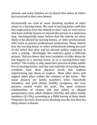 abused, and many families are in denial that abuse of elders
has occurred in their own homes.
Occasionally we read of some shocking incident of elder
abuse in a nursing home. We read of nursing home staff that
has neglected to treat the elderly in their care, or even worse
that have actively beaten or injured the person in a malicious
way. Stereotypically many believe that the elderly are more
likely to be abused by nursing homes, or other professionals
who work in private professional institutions. Many elderly
fear the nursing home or other institutional setting because
of the belief that they will be abused and/or neglected in
such a setting. Shockingly, the statistics paint a different
picture. Did you know that most incidents of elder abuse do
not happen in a nursing home, or in a nursing-home type
facility? The reality is only about four percent of older adults
live in nursing homes, and the vast majority of nursing home
residents have their physical needs met without
experiencing any abuse or neglect. Most elder abuse and
neglect takes place within the confines of the home. The
usual abusers are family members, other household
members, and paid (home health) caregivers, the very
persons society trusts the most. The most common
relationships of victims (60 and older) to alleged
perpetrators were adult children (32.6%) and other family
members (21.5%), according to a 2004 Survey of State Adult
Protective Services. Even more shocking was the fact that the
likely abuser is female.
 