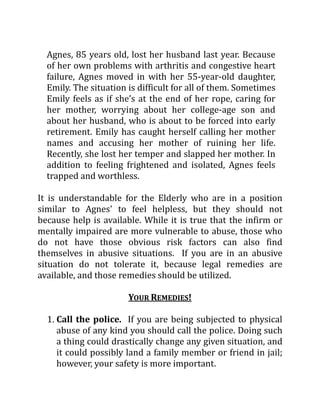 Agnes, 85 years old, lost her husband last year. Because
of her own problems with arthritis and congestive heart
failure, Agnes moved in with her 55-year-old daughter,
Emily. The situation is difficult for all of them. Sometimes
Emily feels as if she’s at the end of her rope, caring for
her mother, worrying about her college-age son and
about her husband, who is about to be forced into early
retirement. Emily has caught herself calling her mother
names and accusing her mother of ruining her life.
Recently, she lost her temper and slapped her mother. In
addition to feeling frightened and isolated, Agnes feels
trapped and worthless.
It is understandable for the Elderly who are in a position
similar to Agnes' to feel helpless, but they should not
because help is available. While it is true that the infirm or
mentally impaired are more vulnerable to abuse, those who
do not have those obvious risk factors can also find
themselves in abusive situations. If you are in an abusive
situation do not tolerate it, because legal remedies are
available, and those remedies should be utilized.
YOUR REMEDIES!
1. Call the police. If you are being subjected to physical
abuse of any kind you should call the police. Doing such
a thing could drastically change any given situation, and
it could possibly land a family member or friend in jail;
however, your safety is more important.
 