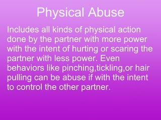 Physical Abuse Includes all kinds of physical action done by the partner with more power with the intent of hurting or scaring the partner with less power. Even behaviors like pinching,tickling,or hair pulling can be abuse if with the intent to control the other partner. 