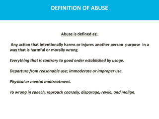 DEFINITION OF ABUSE
Abuse is defined as;
Any action that intentionally harms or injures another person purpose in a
way that is harmful or morally wrong
Everything that is contrary to good order established by usage.
Departure from reasonable use; immoderate or improper use.
Physical or mental maltreatment.
To wrong in speech, reproach coarsely, disparage, revile, and malign.
 