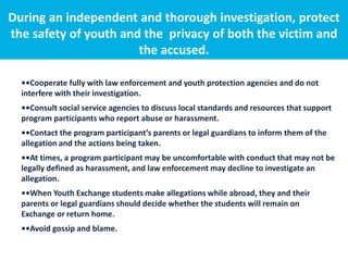 During an independent and thorough investigation, protect
the safety of youth and the privacy of both the victim and
the accused.
••Cooperate fully with law enforcement and youth protection agencies and do not
interfere with their investigation.
••Consult social service agencies to discuss local standards and resources that support
program participants who report abuse or harassment.
••Contact the program participant’s parents or legal guardians to inform them of the
allegation and the actions being taken.
••At times, a program participant may be uncomfortable with conduct that may not be
legally defined as harassment, and law enforcement may decline to investigate an
allegation.
••When Youth Exchange students make allegations while abroad, they and their
parents or legal guardians should decide whether the students will remain on
Exchange or return home.
••Avoid gossip and blame.
 