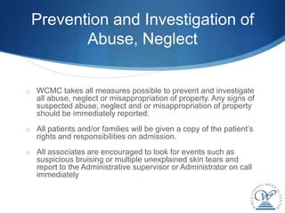 Prevention and Investigation of
        Abuse, Neglect


o WCMC takes all measures possible to prevent and investigate
   all abuse, neglect or misappropriation of property. Any signs of
   suspected abuse, neglect and or misappropriation of property
   should be immediately reported.
o All patients and/or families will be given a copy of the patient’s
   rights and responsibilities on admission.
o All associates are encouraged to look for events such as
   suspicious bruising or multiple unexplained skin tears and
   report to the Administrative supervisor or Administrator on call
   immediately
 