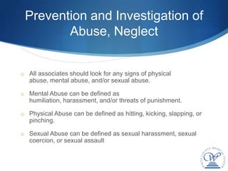 Prevention and Investigation of
        Abuse, Neglect


o All associates should look for any signs of physical
   abuse, mental abuse, and/or sexual abuse.

o Mental Abuse can be defined as
   humiliation, harassment, and/or threats of punishment.

o Physical Abuse can be defined as hitting, kicking, slapping, or
   pinching.

o Sexual Abuse can be defined as sexual harassment, sexual
   coercion, or sexual assault
 