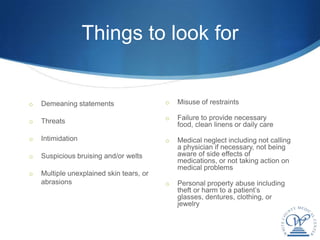 Things to look for


o   Demeaning statements                  o   Misuse of restraints

                                          o   Failure to provide necessary
o   Threats                                   food, clean linens or daily care
o   Intimidation                          o   Medical neglect including not calling
                                              a physician if necessary, not being
o   Suspicious bruising and/or welts          aware of side effects of
                                              medications, or not taking action on
                                              medical problems
o   Multiple unexplained skin tears, or
    abrasions                             o   Personal property abuse including
                                              theft or harm to a patient’s
                                              glasses, dentures, clothing, or
                                              jewelry
 