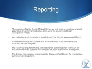 Reporting


o   All associates of White County Medical Center are instructed to report any unusual
    occurrence, treatment or medication error using the Occurrence Report
    Management system

o   Any patient or family complaint is reported using the Service Management Report

o   In the event of suspicion of abuse, the associates must notify their immediate
    supervisor or their designee.

o   The supervisor should notify the administrator on call immediately (within 24 hrs)
    and inform them of a possible abuse/neglect situation that is under investigation.

o   The director, risk manager, or administrator designee should begin the investigation
    by interviewing the patient.
 