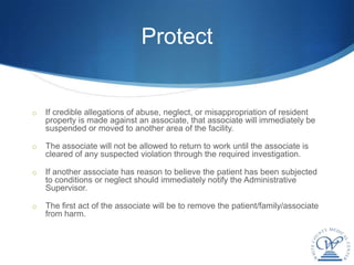 Protect


o   If credible allegations of abuse, neglect, or misappropriation of resident
    property is made against an associate, that associate will immediately be
    suspended or moved to another area of the facility.

o   The associate will not be allowed to return to work until the associate is
    cleared of any suspected violation through the required investigation.

o   If another associate has reason to believe the patient has been subjected
    to conditions or neglect should immediately notify the Administrative
    Supervisor.

o   The first act of the associate will be to remove the patient/family/associate
    from harm.
 