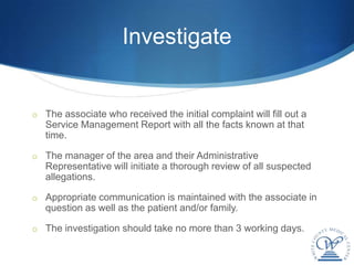 Investigate


o The associate who received the initial complaint will fill out a
   Service Management Report with all the facts known at that
   time.

o The manager of the area and their Administrative
   Representative will initiate a thorough review of all suspected
   allegations.

o Appropriate communication is maintained with the associate in
   question as well as the patient and/or family.

o The investigation should take no more than 3 working days.
 