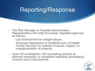 Reporting/Response


o The Risk Manager or Hospital Administrative
  Representative will notify the proper regulated agencies
  as follows:
  • Law Enforcement for alleged abuse.
  • Arkansas Department of Health/Division of Health
     Facility Services for violation of abuse, neglect, or
     misappropriation of property.
o Upon full investigation, the counseling process as
  deemed necessary, is completed regarding associate(s)
  involved and is documented.
 