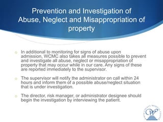 Prevention and Investigation of
 Abuse, Neglect and Misappropriation of
               property


o In additional to monitoring for signs of abuse upon
   admission, WCMC also takes all measures possible to prevent
   and investigate all abuse, neglect or misappropriation of
   property that may occur while in our care. Any signs of these
   are reported immediately to the supervisor.
o The supervisor will notify the administrator on call within 24
   hours and inform them of a possible abuse/neglect situation
   that is under investigation.
o The director, risk manager, or administrator designee should
   begin the investigation by interviewing the patient.
 