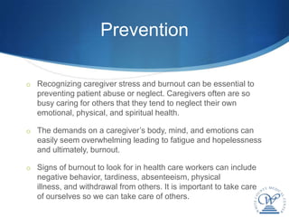 Prevention

o Recognizing caregiver stress and burnout can be essential to
   preventing patient abuse or neglect. Caregivers often are so
   busy caring for others that they tend to neglect their own
   emotional, physical, and spiritual health.

o The demands on a caregiver’s body, mind, and emotions can
   easily seem overwhelming leading to fatigue and hopelessness
   and ultimately, burnout.

o Signs of burnout to look for in health care workers can include
   negative behavior, tardiness, absenteeism, physical
   illness, and withdrawal from others. It is important to take care
   of ourselves so we can take care of others.
 