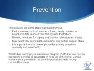 Prevention

The following are some steps to prevent burnout:
o Find someone you trust such as a friend, family member, or
  neighbor to talk to about your feelings and frustrations
o Develop new tools for coping and practice relaxation techniques
o Stay healthy by eating right, exercising, and getting enough sleep
o It is important to take care of yourself physically as well as
  spiritually and emotionally

WCMC has an Employee Assistance Program (EAP) that can provide
counseling services to associates in need via self-referral. Contact
information is provided in the benefits packet available through
Human Resources
 