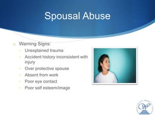 Spousal Abuse

o Warning Signs:
  •   Unexplained trauma
  •   Accident history inconsistent with
      injury
  •   Over protective spouse
  •   Absent from work
  •   Poor eye contact
  •   Poor self esteem/image
 