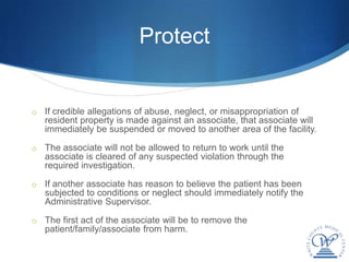 Protect


o If credible allegations of abuse, neglect, or misappropriation of
   resident property is made against an associate, that associate will
   immediately be suspended or moved to another area of the facility.

o The associate will not be allowed to return to work until the
   associate is cleared of any suspected violation through the
   required investigation.

o If another associate has reason to believe the patient has been
   subjected to conditions or neglect should immediately notify the
   Administrative Supervisor.

o The first act of the associate will be to remove the
   patient/family/associate from harm.
 