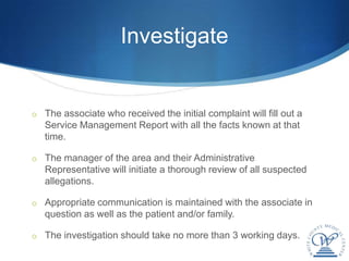 Investigate


o The associate who received the initial complaint will fill out a
   Service Management Report with all the facts known at that
   time.

o The manager of the area and their Administrative
   Representative will initiate a thorough review of all suspected
   allegations.

o Appropriate communication is maintained with the associate in
   question as well as the patient and/or family.

o The investigation should take no more than 3 working days.
 